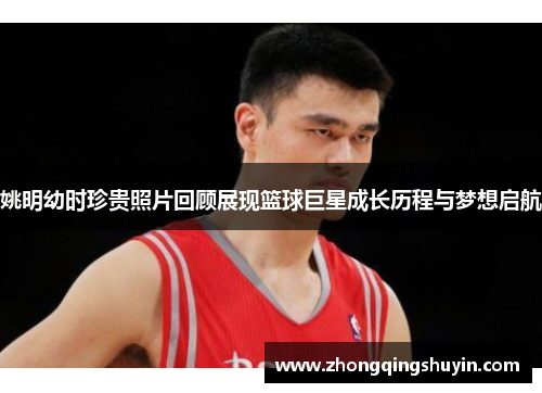 姚明幼时珍贵照片回顾展现篮球巨星成长历程与梦想启航